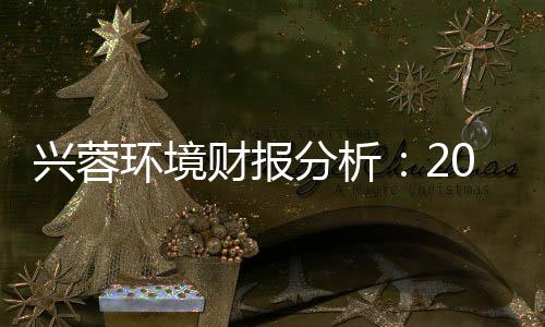 兴蓉环境财报分析:2018年稳中求进 看好未来水处理发展趋势