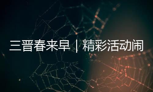 三晋春来早｜精彩活动闹新春 玩出龙年好彩头