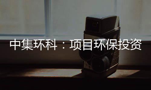 中集环科：项目环保投资额现不同版本，环评单位曾因数据造假被点名