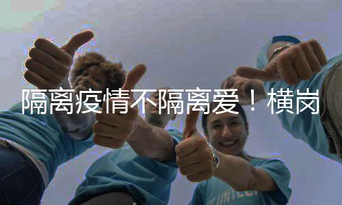 隔离疫情不隔离爱！横岗这个社区上门暖心守护居民