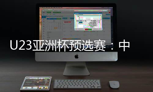 U23亚洲杯预选赛：中国队首战2比1险胜东帝汶队